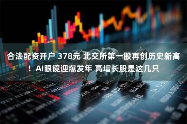 合法配资开户 378元 北交所第一股再创历史新高！AI眼镜迎爆发年 高增长股是这几只