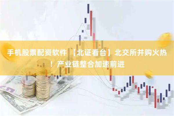 手机股票配资软件 【北证看台】北交所并购火热！产业链整合加速前进