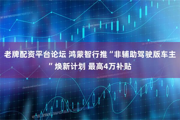 老牌配资平台论坛 鸿蒙智行推“非辅助驾驶版车主”焕新计划 最高4万补贴