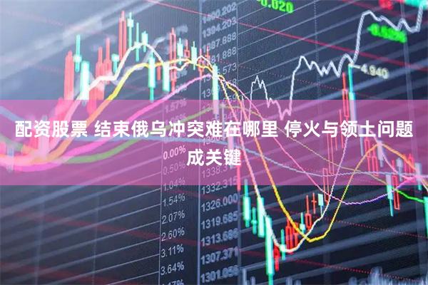 配资股票 结束俄乌冲突难在哪里 停火与领土问题成关键