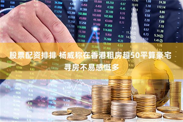 股票配资排排 杨威称在香港租房超50平算豪宅 寻房不易感慨多
