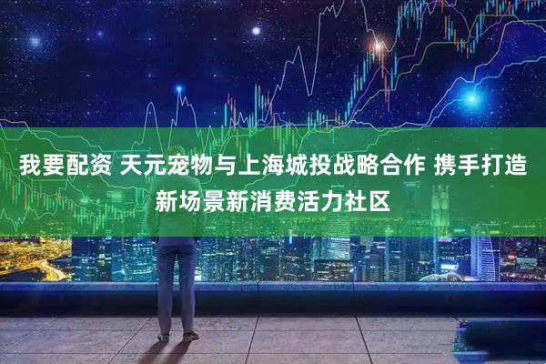 我要配资 天元宠物与上海城投战略合作 携手打造新场景新消费活力社区