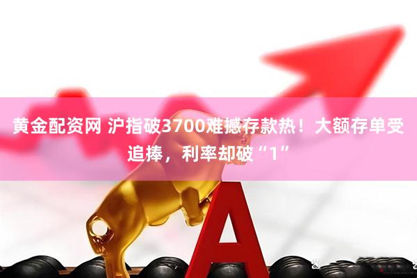 黄金配资网 沪指破3700难撼存款热！大额存单受追捧，利率却破“1”