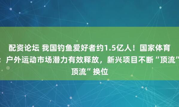 配资论坛 我国钓鱼爱好者约1.5亿人！国家体育总局：户外运动市场潜力有效释放，新兴项目不断“顶流”换位