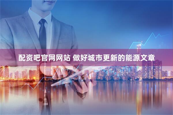 配资吧官网网站 做好城市更新的能源文章