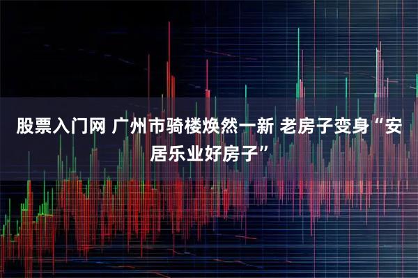 股票入门网 广州市骑楼焕然一新 老房子变身“安居乐业好房子”