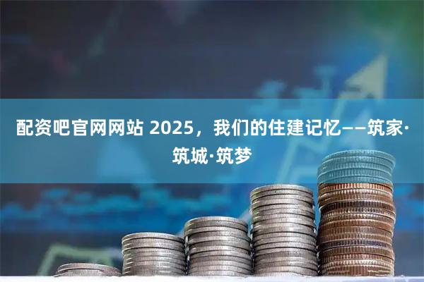 配资吧官网网站 2025，我们的住建记忆——筑家·筑城·筑梦