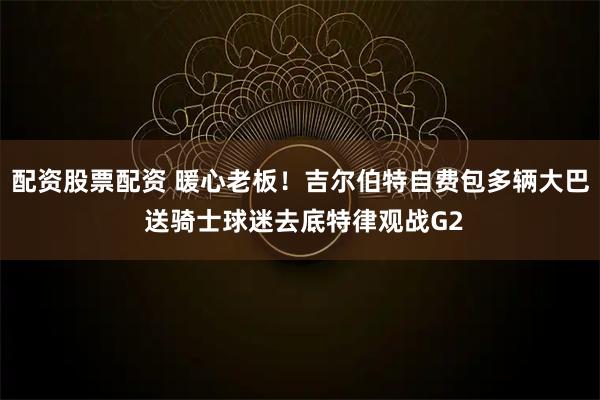 配资股票配资 暖心老板！吉尔伯特自费包多辆大巴 送骑士球迷去底特律观战G2