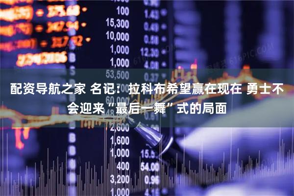 配资导航之家 名记：拉科布希望赢在现在 勇士不会迎来“最后一舞”式的局面